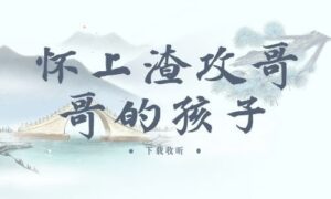 《怀上渣攻哥哥的孩子》全两期完整版广播剧-精选剧库
